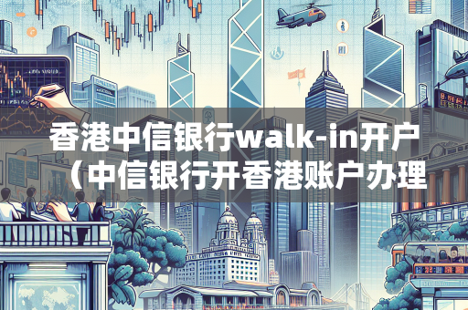 香港中信银行walk-in开户（中信银行开香港账户办理网点）